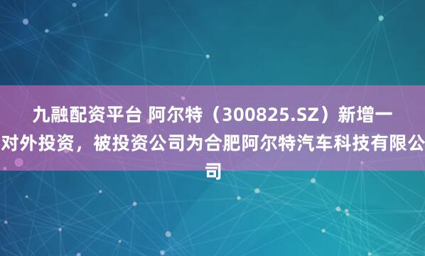 九融配资平台 阿尔特（300825.SZ）新增一起对外投资，被投资公司为合肥阿尔特汽车科技有限公司