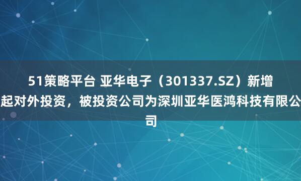 51策略平台 亚华电子（301337.SZ）新增一起对外投资，被投资公司为深圳亚华医鸿科技有限公司