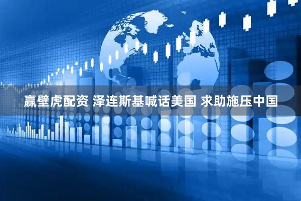 赢壁虎配资 泽连斯基喊话美国 求助施压中国