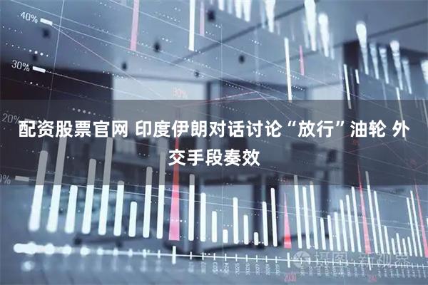 配资股票官网 印度伊朗对话讨论“放行”油轮 外交手段奏效