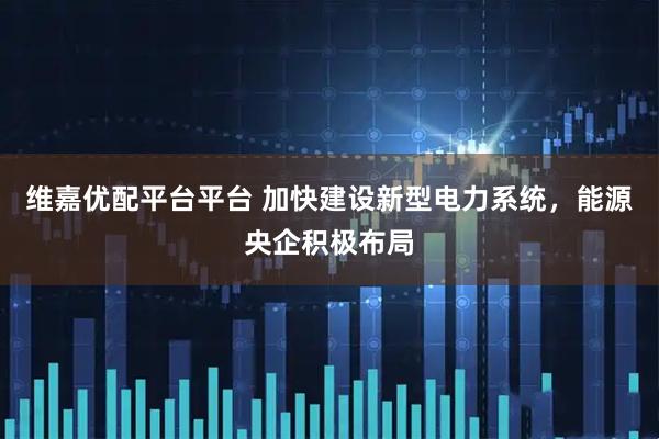 维嘉优配平台平台 加快建设新型电力系统，能源央企积极布局