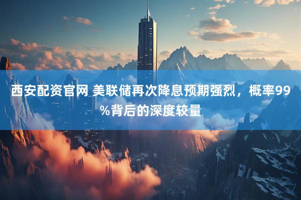 西安配资官网 美联储再次降息预期强烈，概率99%背后的深度较量