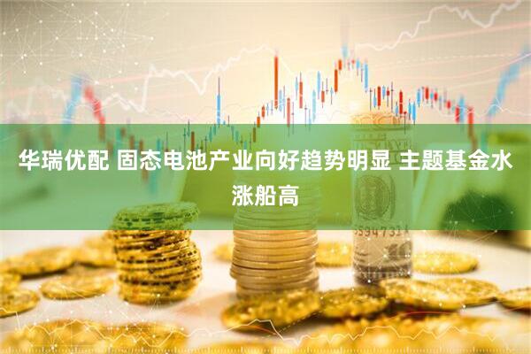 华瑞优配 固态电池产业向好趋势明显 主题基金水涨船高