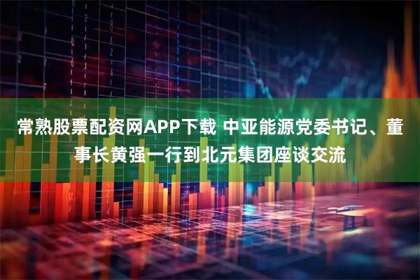 常熟股票配资网APP下载 中亚能源党委书记、董事长黄强一行到北元集团座谈交流
