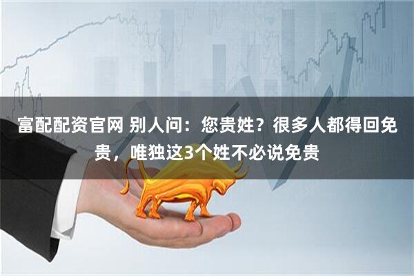 富配配资官网 别人问：您贵姓？很多人都得回免贵，唯独这3个姓不必说免贵