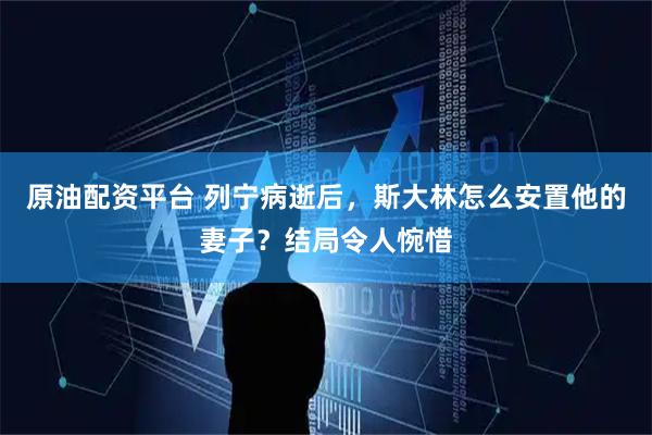 原油配资平台 列宁病逝后，斯大林怎么安置他的妻子？结局令人惋惜
