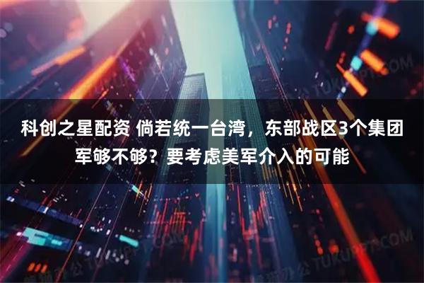 科创之星配资 倘若统一台湾，东部战区3个集团军够不够？要考虑美军介入的可能