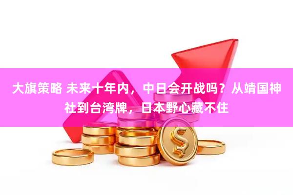 大旗策略 未来十年内，中日会开战吗？从靖国神社到台湾牌，日本野心藏不住