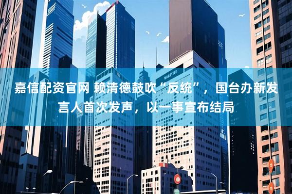 嘉信配资官网 赖清德鼓吹“反统”，国台办新发言人首次发声，以一事宣布结局