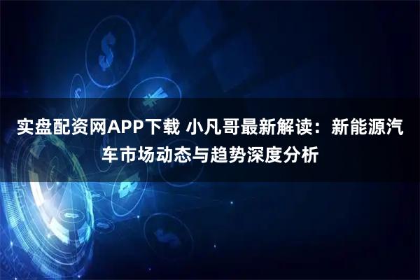 实盘配资网APP下载 小凡哥最新解读：新能源汽车市场动态与趋势深度分析