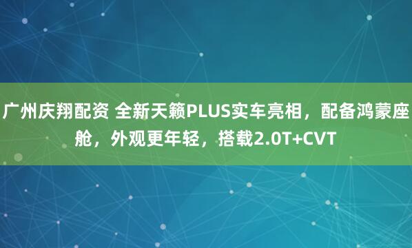 广州庆翔配资 全新天籁PLUS实车亮相，配备鸿蒙座舱，外观更年轻，搭载2.0T+CVT
