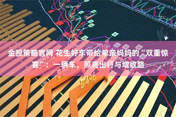 金投策略官网 花生好车带给单亲妈妈的“双重惊喜”：一辆车，照亮出行与增收路