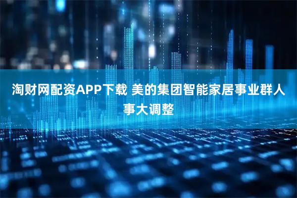淘财网配资APP下载 美的集团智能家居事业群人事大调整