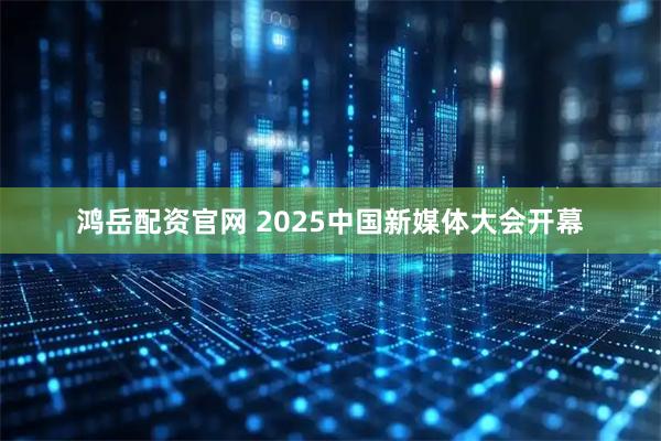 鸿岳配资官网 2025中国新媒体大会开幕