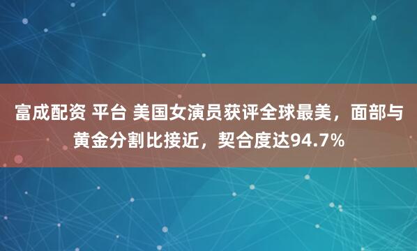 富成配资 平台 美国女演员获评全球最美，面部与黄金分割比接近，契合度达94.7%