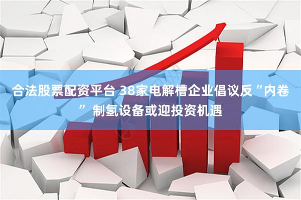 合法股票配资平台 38家电解槽企业倡议反“内卷” 制氢设备或迎投资机遇