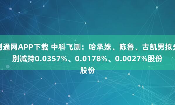创通网APP下载 中科飞测：哈承姝、陈鲁、古凯男拟分别减持0.0357%、0.0178%、0.0027%股份