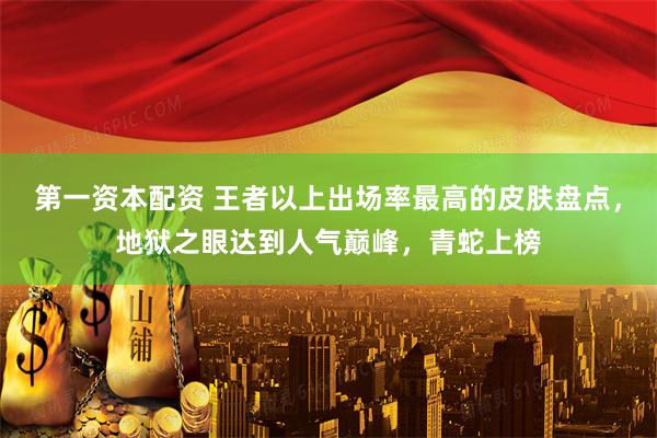第一资本配资 王者以上出场率最高的皮肤盘点，地狱之眼达到人气巅峰，青蛇上榜