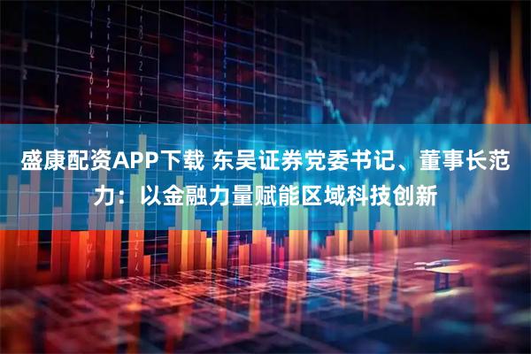 盛康配资APP下载 东吴证券党委书记、董事长范力：以金融力量赋能区域科技创新