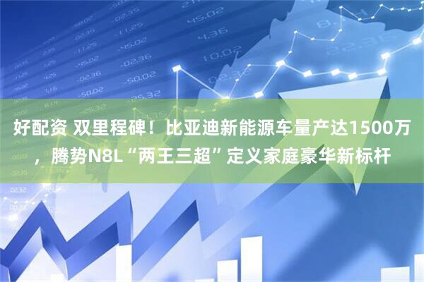 好配资 双里程碑！比亚迪新能源车量产达1500万，腾势N8L“两王三超”定义家庭豪华新标杆