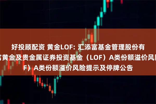 好投顾配资 黄金LOF: 汇添富基金管理股份有限公司关于汇添富黄金及贵金属证券投资基金（LOF）A类份额溢价风险提示及停牌公告