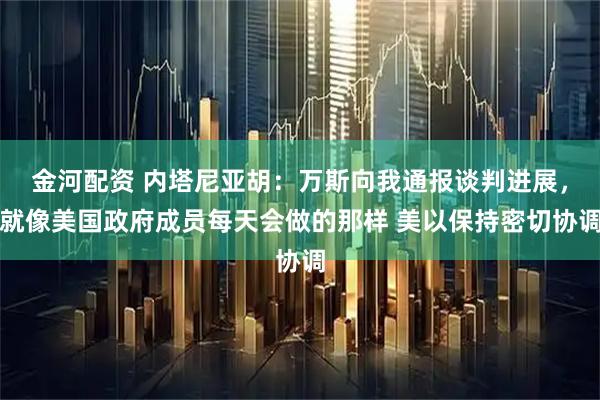 金河配资 内塔尼亚胡：万斯向我通报谈判进展，就像美国政府成员每天会做的那样 美以保持密切协调