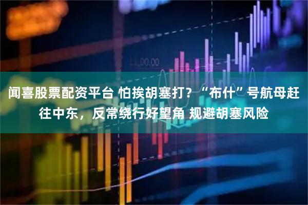 闻喜股票配资平台 怕挨胡塞打？“布什”号航母赶往中东，反常绕行好望角 规避胡塞风险