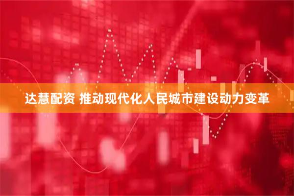 达慧配资 推动现代化人民城市建设动力变革