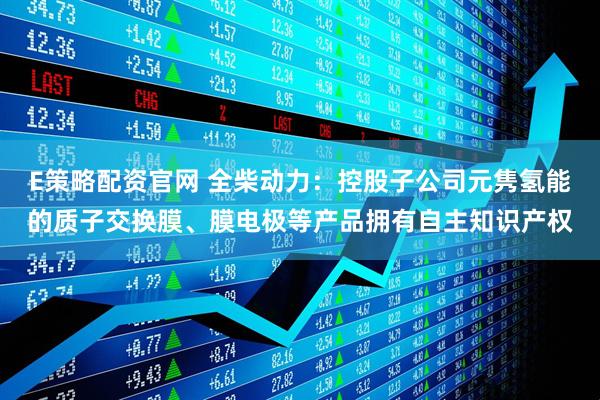 E策略配资官网 全柴动力：控股子公司元隽氢能的质子交换膜、膜电极等产品拥有自主知识产权