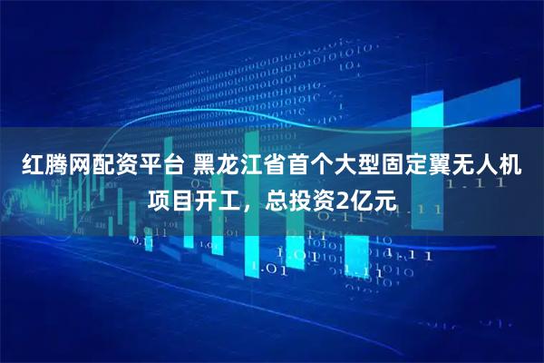 红腾网配资平台 黑龙江省首个大型固定翼无人机项目开工，总投资2亿元