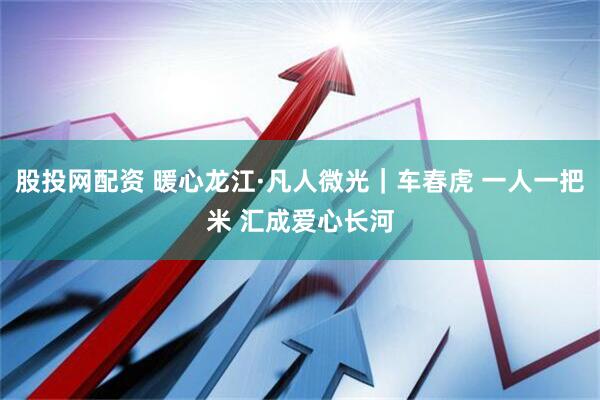 股投网配资 暖心龙江·凡人微光｜车春虎 一人一把米 汇成爱心长河
