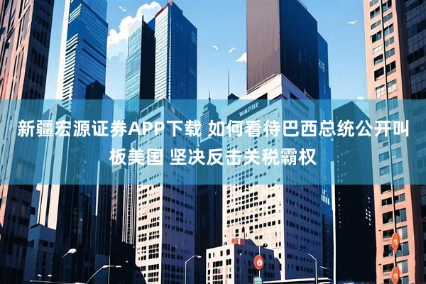 新疆宏源证券APP下载 如何看待巴西总统公开叫板美国 坚决反击关税霸权