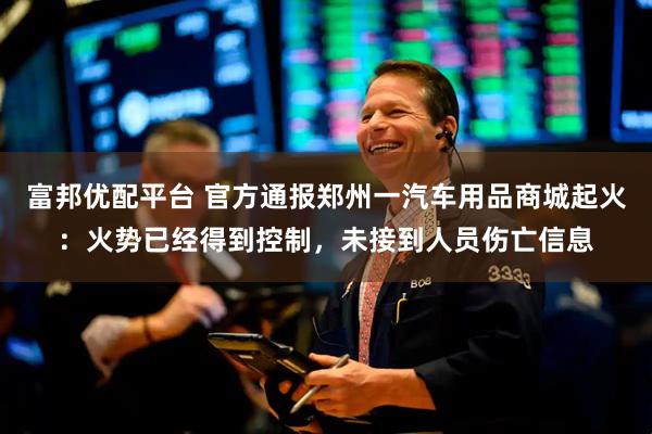 富邦优配平台 官方通报郑州一汽车用品商城起火：火势已经得到控制，未接到人员伤亡信息