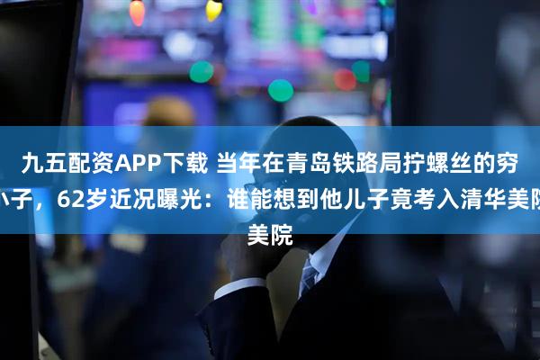 九五配资APP下载 当年在青岛铁路局拧螺丝的穷小子，62岁近况曝光：谁能想到他儿子竟考入清华美院