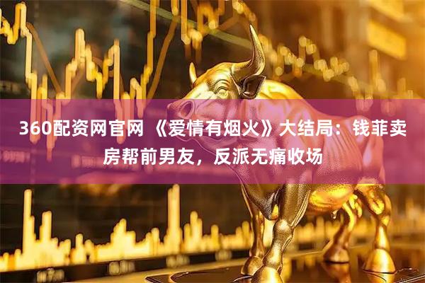 360配资网官网 《爱情有烟火》大结局：钱菲卖房帮前男友，反派无痛收场