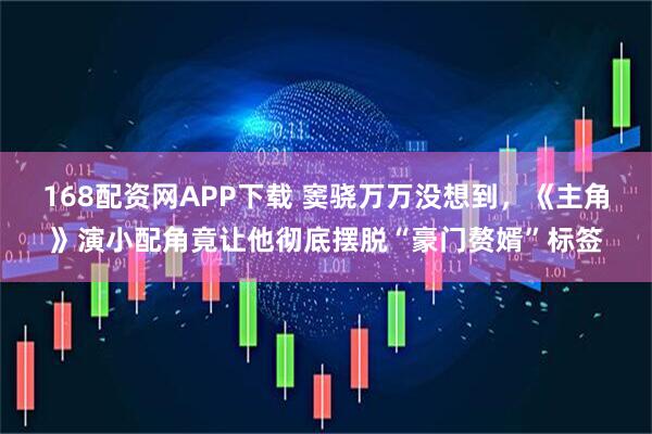 168配资网APP下载 窦骁万万没想到，《主角》演小配角竟让他彻底摆脱“豪门赘婿”标签