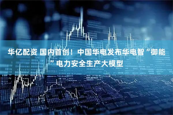 华亿配资 国内首创！中国华电发布华电智“御能”电力安全生产大模型