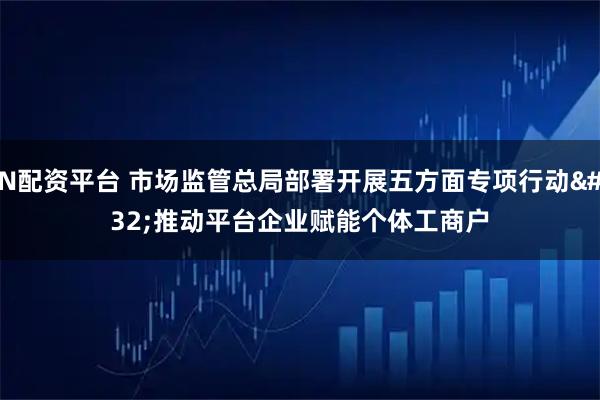 N配资平台 市场监管总局部署开展五方面专项行动 推动平台企业赋能个体工商户