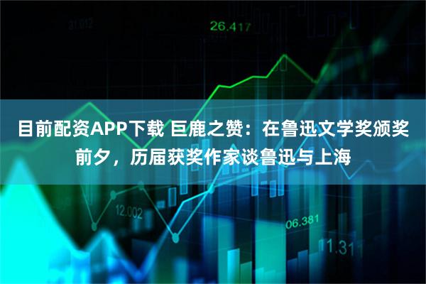 目前配资APP下载 巨鹿之赞：在鲁迅文学奖颁奖前夕，历届获奖作家谈鲁迅与上海