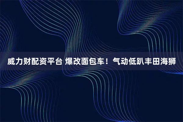 威力财配资平台 爆改面包车！气动低趴丰田海狮